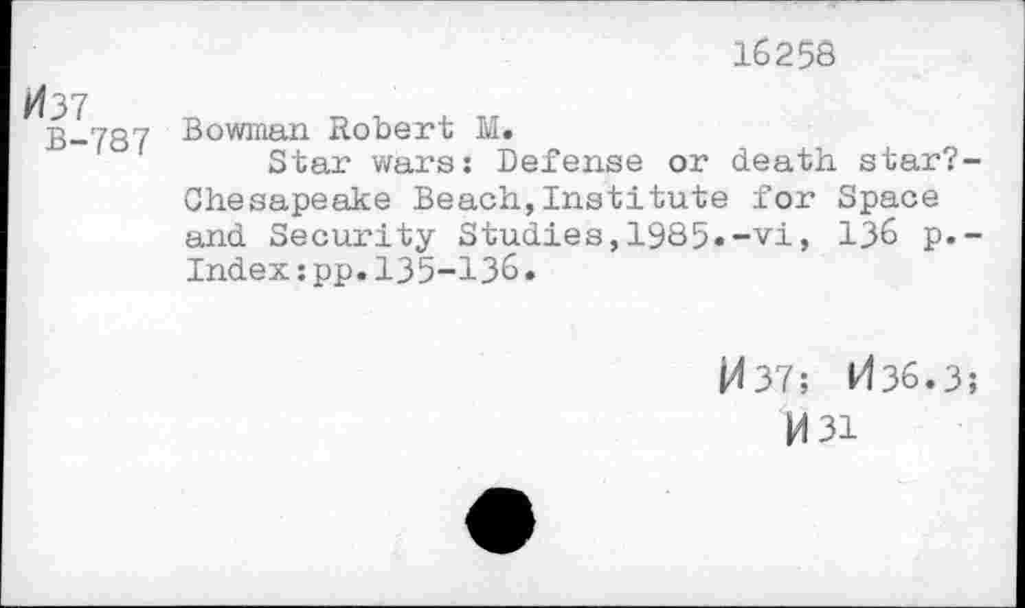 ﻿16258
1^37
"R 7R7 Bowman Robert M*
n“'°' Star wars: Defense or death star;-Chesapeake Beach,Institute for apace and Security Studies,1985»-vi, 136 p.-Index:pp.135-136•
j/f 37; 1436.3;
M3i